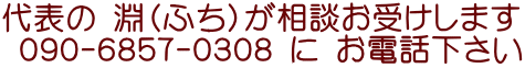 代表の 淵（ふち）が相談お受けします  ０９０-６８５７-０３０８ に お電話下さい